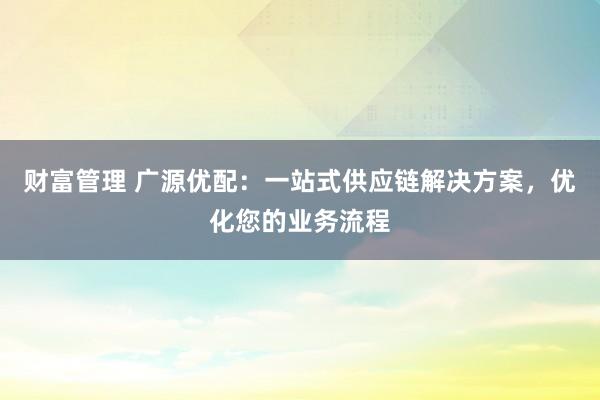 财富管理 广源优配：一站式供应链解决方案，优化您的业务流程