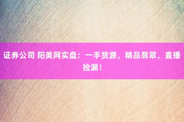 证券公司 阳美网实盘：一手货源，精品翡翠，直播捡漏！