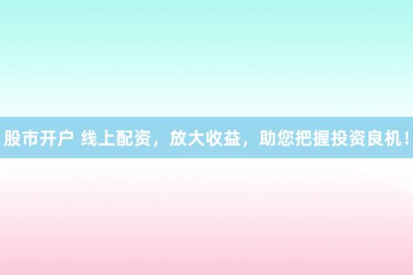 股市开户 线上配资，放大收益，助您把握投资良机！