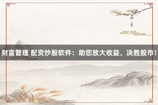 财富管理 配资炒股软件：助您放大收益，决胜股市！
