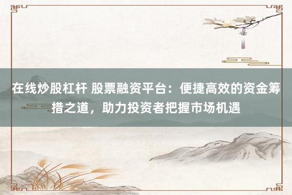 在线炒股杠杆 股票融资平台：便捷高效的资金筹措之道，助力投资者把握市场机遇