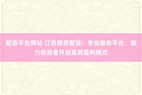 配资平台网站 江西期货配资：专业服务平台，助力投资者开启高效盈利模式