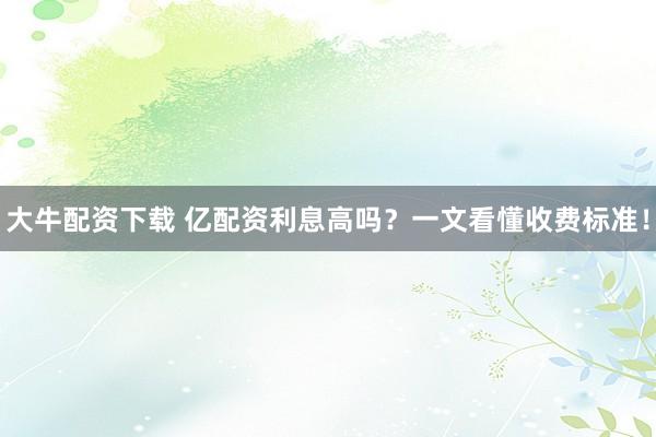 大牛配资下载 亿配资利息高吗？一文看懂收费标准！
