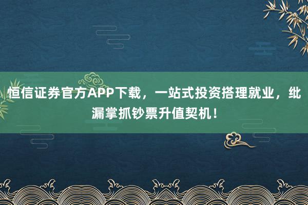 恒信证券官方APP下载，一站式投资搭理就业，纰漏掌抓钞票升值契机！