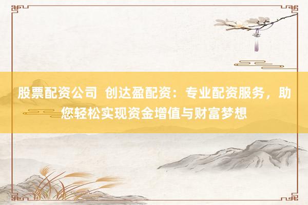 股票配资公司  创达盈配资：专业配资服务，助您轻松实现资金增值与财富梦想