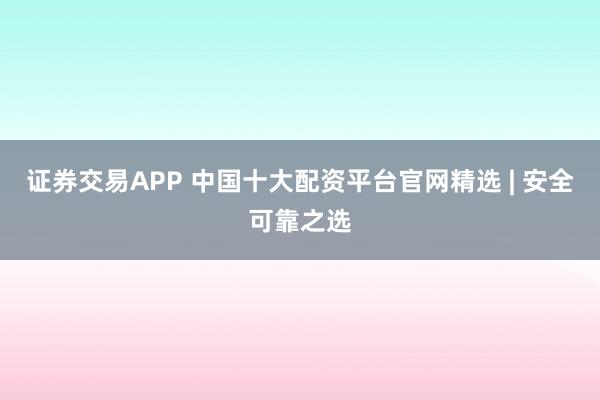 证券交易APP 中国十大配资平台官网精选 | 安全可靠之选