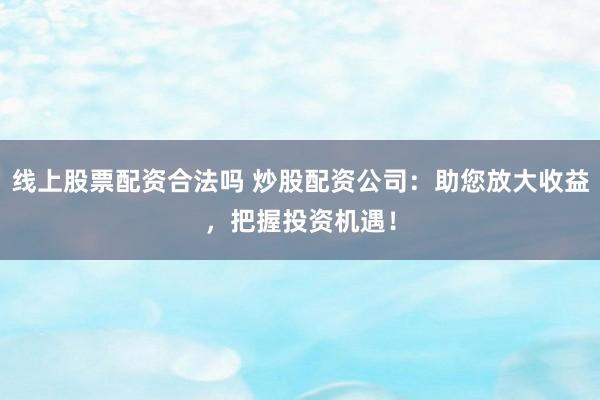 线上股票配资合法吗 炒股配资公司：助您放大收益，把握投资机遇！