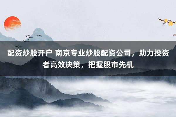 配资炒股开户 南京专业炒股配资公司，助力投资者高效决策，把握股市先机