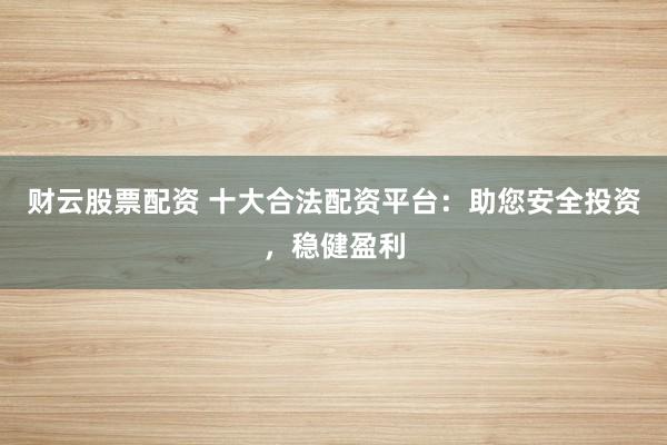 财云股票配资 十大合法配资平台：助您安全投资，稳健盈利