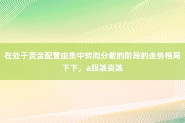 在处于资金配置由集中转向分散的阶段的走势格局下下,a股融资融