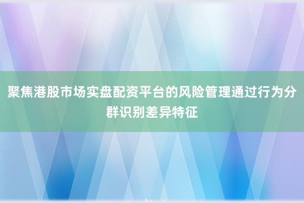 聚焦港股市场实盘配资平台的风险管理通过行为分群识别差异特征