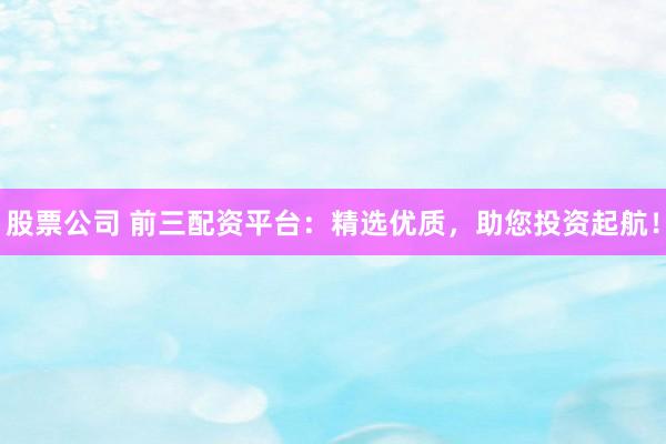 股票公司 前三配资平台：精选优质，助您投资起航！
