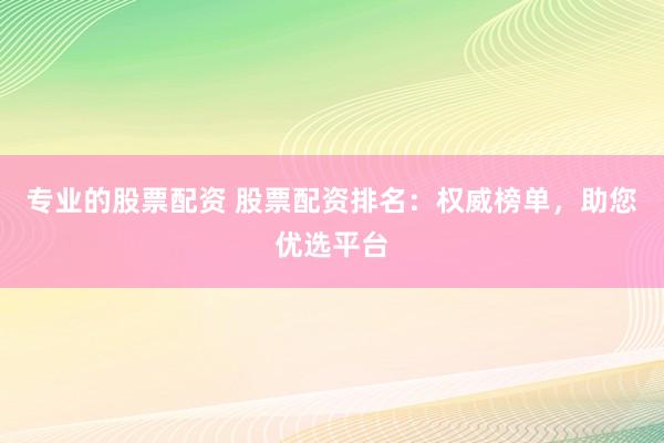 专业的股票配资 股票配资排名：权威榜单，助您优选平台