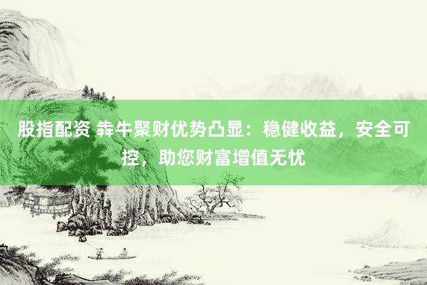 股指配资 犇牛聚财优势凸显：稳健收益，安全可控，助您财富增值无忧