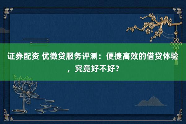 证券配资 优微贷服务评测：便捷高效的借贷体验，究竟好不好？
