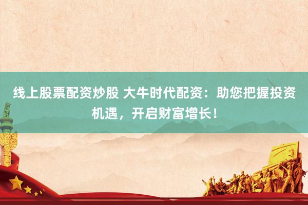 线上股票配资炒股 大牛时代配资：助您把握投资机遇，开启财富增长！