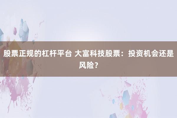 股票正规的杠杆平台 大富科技股票：投资机会还是风险？