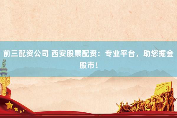 前三配资公司 西安股票配资：专业平台，助您掘金股市！