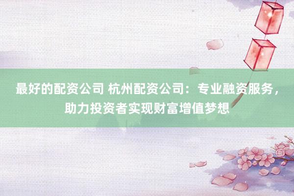 最好的配资公司 杭州配资公司:专业融资服务,助力投资者实现财富增值梦想