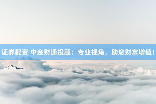 证券配资 中金财通投顾：专业视角，助您财富增值！