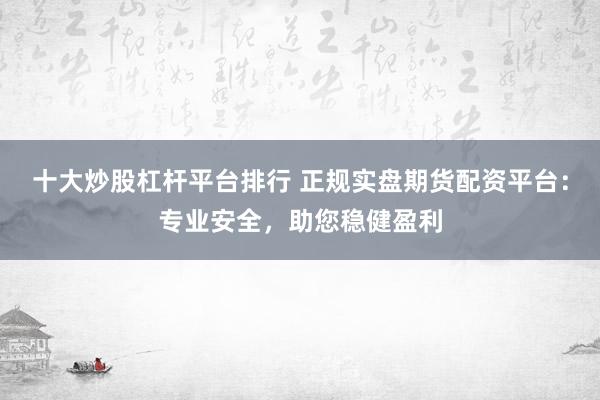 十大炒股杠杆平台排行 正规实盘期货配资平台:专业安全,助您稳健盈利