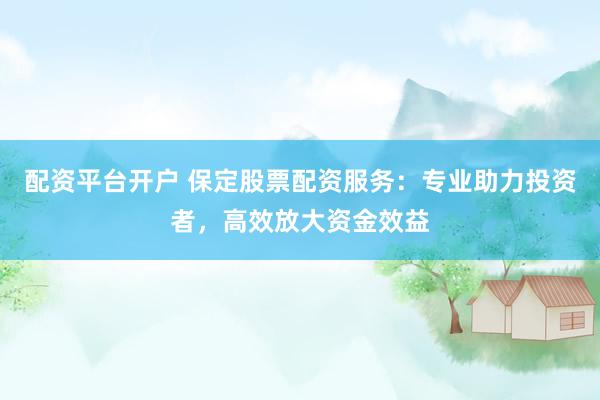 配资平台开户 保定股票配资服务:专业助力投资者,高效放大资金效益