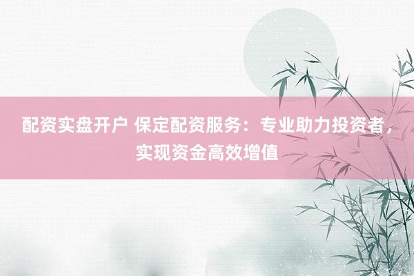 配资实盘开户 保定配资服务:专业助力投资者,实现资金高效增值