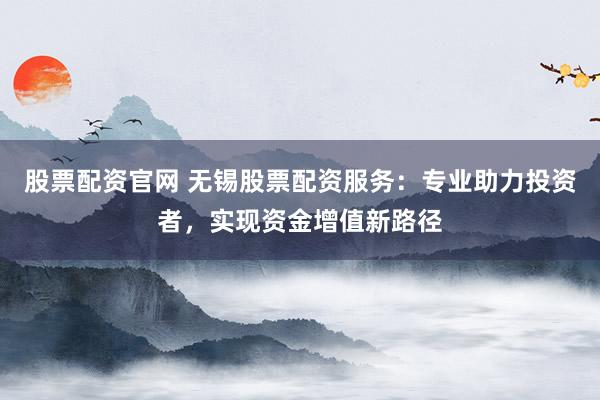 股票配资官网 无锡股票配资服务:专业助力投资者,实现资金增值新路径