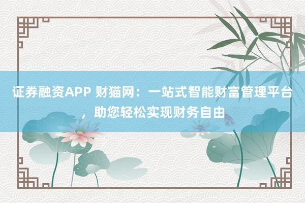 证券融资APP 财猫网:一站式智能财富管理平台,助您轻松实现财务自由