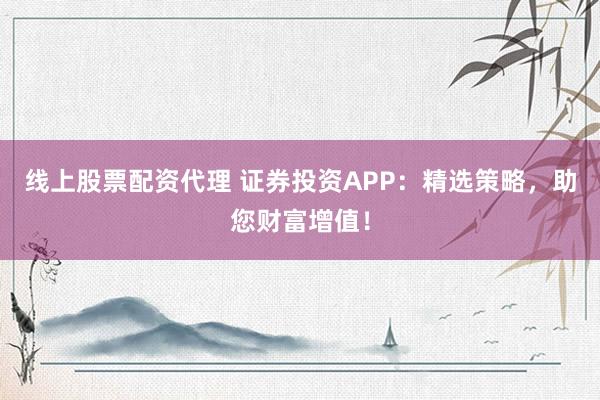 线上股票配资代理 证券投资APP:精选策略,助您财富增值!