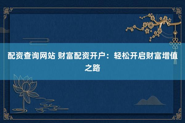 配资查询网站 财富配资开户:轻松开启财富增值之路