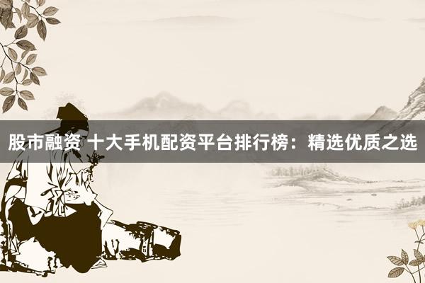 股市融资 十大手机配资平台排行榜：精选优质之选