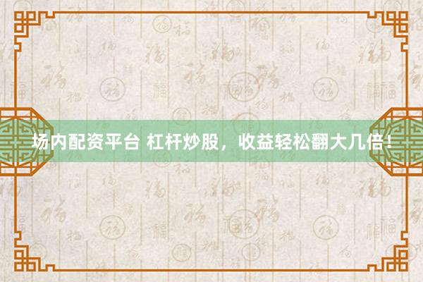 场内配资平台 杠杆炒股，收益轻松翻大几倍！