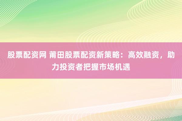 股票配资网 莆田股票配资新策略：高效融资，助力投资者把握市场机遇