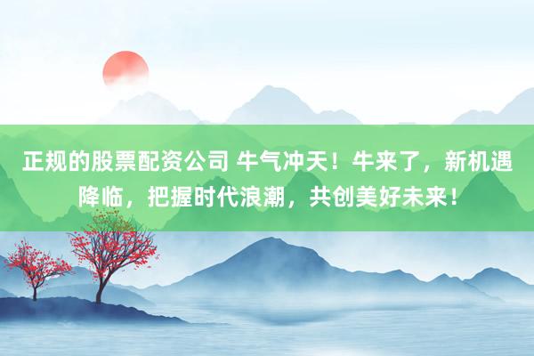 正规的股票配资公司 牛气冲天!牛来了,新机遇降临,把握时代浪潮,共创美好未来!