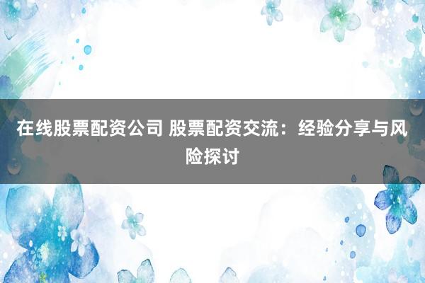 在线股票配资公司 股票配资交流：经验分享与风险探讨