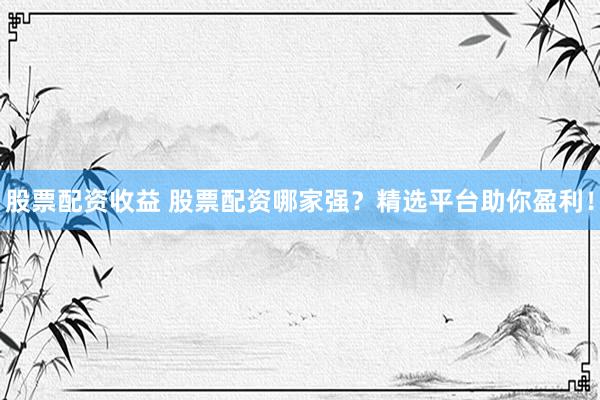 股票配资收益 股票配资哪家强?精选平台助你盈利!