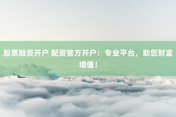 股票融资开户 配资官方开户:专业平台,助您财富增值!