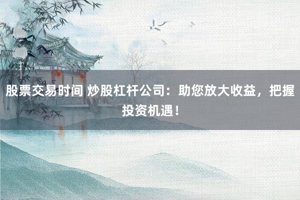 股票交易时间 炒股杠杆公司：助您放大收益，把握投资机遇！