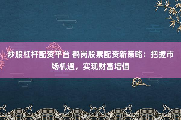 炒股杠杆配资平台 鹤岗股票配资新策略:把握市场机遇,实现财富增值