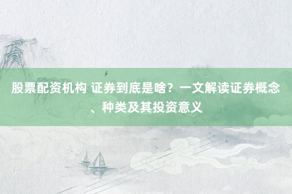 股票配资机构 证券到底是啥？一文解读证券概念、种类及其投资意义