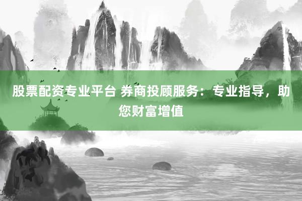 股票配资专业平台 券商投顾服务：专业指导，助您财富增值