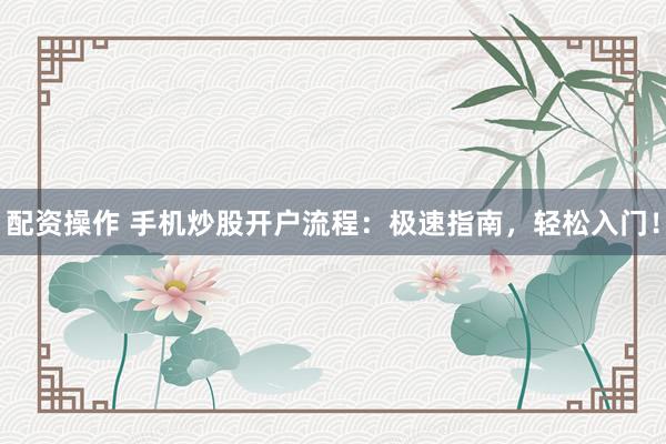 配资操作 手机炒股开户流程:极速指南,轻松入门!