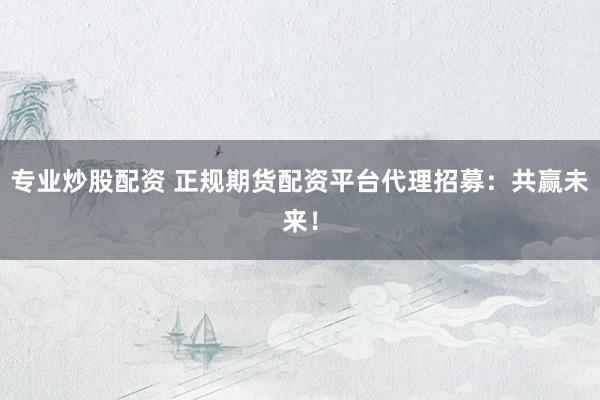 专业炒股配资 正规期货配资平台代理招募：共赢未来！