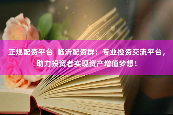 正规配资平台  临沂配资群：专业投资交流平台，助力投资者实现资产增值梦想！
