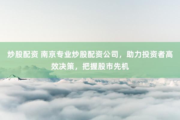 炒股配资 南京专业炒股配资公司,助力投资者高效决策,把握股市先机