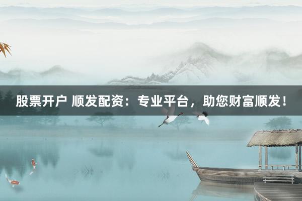 股票开户 顺发配资：专业平台，助您财富顺发！