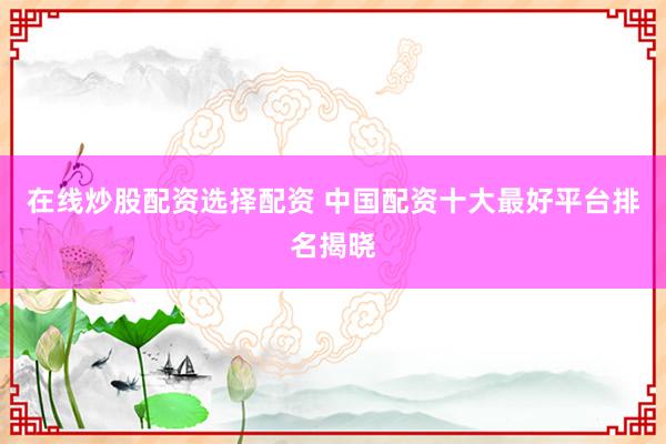 在线炒股配资选择配资 中国配资十大最好平台排名揭晓