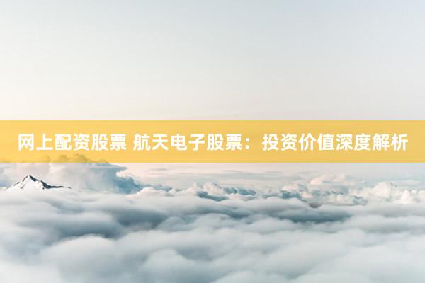网上配资股票 航天电子股票：投资价值深度解析