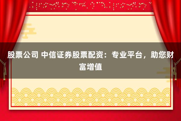 股票公司 中信证券股票配资：专业平台，助您财富增值